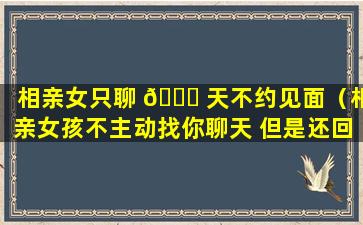 相亲女只聊 🐒 天不约见面（相亲女孩不主动找你聊天 但是还回复你的微信）